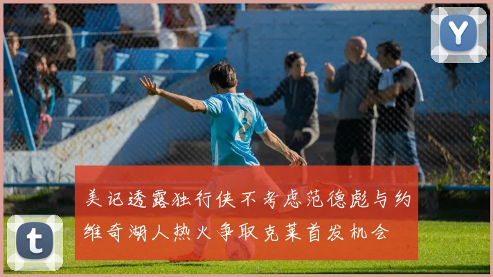 美记透露独行侠不考虑范德彪与约维奇湖人热火争取克莱首发机会