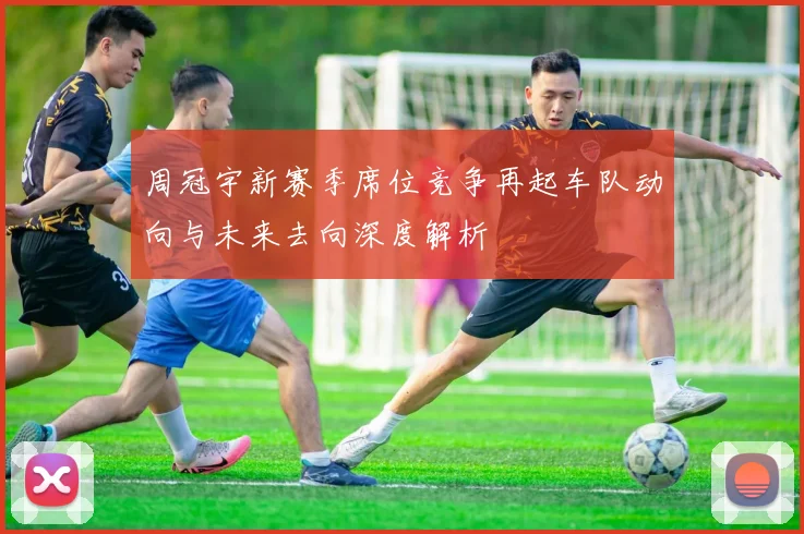 周冠宇新赛季席位竞争再起车队动向与未来去向深度解析